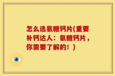 怎么选氨糖钙片(重要补钙达人：氨糖钙片，你需要了解的！)