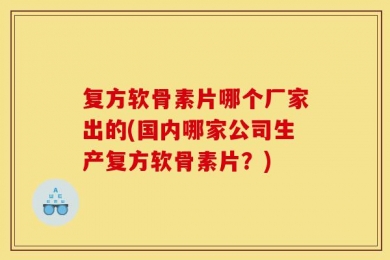 复方软骨素片哪个厂家出的(国内哪家公司生产复方软骨素片？)