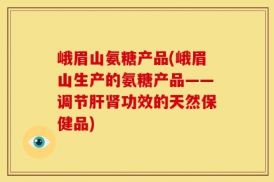 峨眉山氨糖产品(峨眉山生产的氨糖产品——调节肝肾功效的天然保健品)