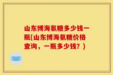 山东博海氨糖多少钱一瓶(山东博海氨糖价格查询，一瓶多少钱？)