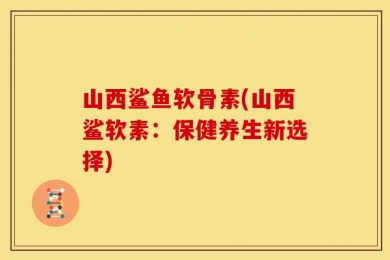 山西鲨鱼软骨素(山西鲨软素：保健养生新选择)