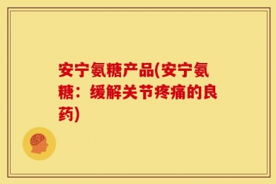安宁氨糖产品(安宁氨糖：缓解关节疼痛的良药)