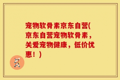 宠物软骨素京东自营(京东自营宠物软骨素，关爱宠物健康，低价优惠！)