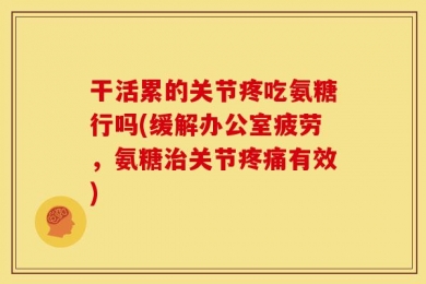 干活累的关节疼吃氨糖行吗(缓解办公室疲劳，氨糖治关节疼痛有效)