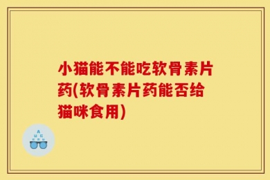 小猫能不能吃软骨素片药(软骨素片药能否给猫咪食用)