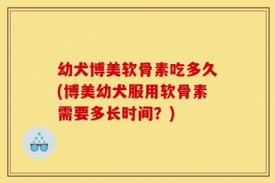 幼犬博美软骨素吃多久(博美幼犬服用软骨素需要多长时间？)