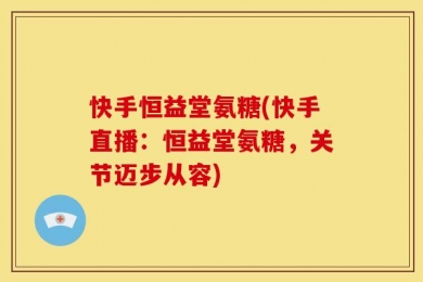 快手恒益堂氨糖(快手直播：恒益堂氨糖，关节迈步从容)