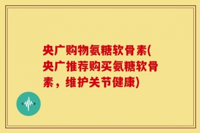 央广购物氨糖软骨素(央广推荐购买氨糖软骨素，维护关节健康)
