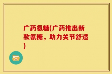 广药氨糖(广药推出新款氨糖，助力关节舒适)