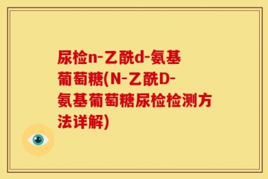 尿检n-乙酰d-氨基葡萄糖(N-乙酰D-氨基葡萄糖尿检检测方法详解)