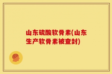 山东硫酸软骨素(山东生产软骨素被查封)