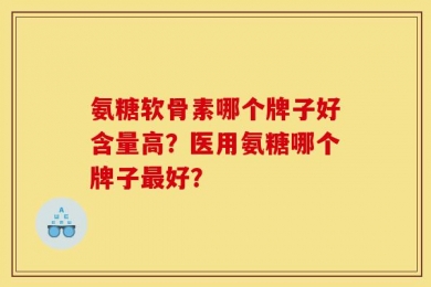 氨糖软骨素哪个牌子好含量高？医用氨糖哪个牌子最好？