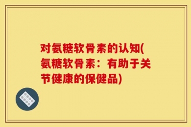 对氨糖软骨素的认知(氨糖软骨素：有助于关节健康的保健品)