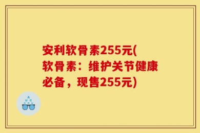 安利软骨素255元(软骨素：维护关节健康必备，现售255元)