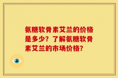 氨糖软骨素艾兰的价格是多少？了解氨糖软骨素艾兰的市场价格？
