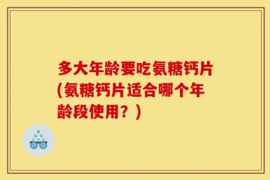 多大年龄要吃氨糖钙片(氨糖钙片适合哪个年龄段使用？)