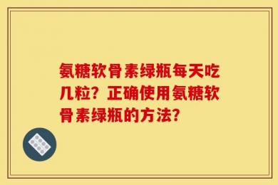 氨糖软骨素绿瓶每天吃几粒？正确使用氨糖软骨素绿瓶的方法？