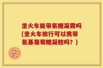 坐火车能带氨糖凝露吗(坐火车旅行可以携带氨基葡萄糖凝胶吗？)
