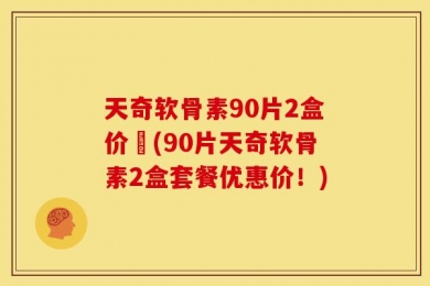 天奇软骨素90片2盒价挌(90片天奇软骨素2盒套餐优惠价！)