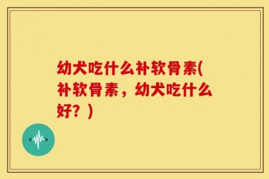 幼犬吃什么补软骨素(补软骨素，幼犬吃什么好？)
