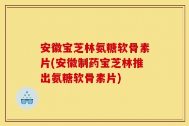 安徽宝芝林氨糖软骨素片(安徽制药宝芝林推出氨糖软骨素片)