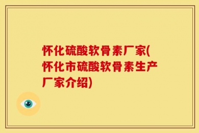 怀化硫酸软骨素厂家(怀化市硫酸软骨素生产厂家介绍)