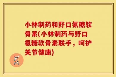 小林制药和野口氨糖软骨素(小林制药与野口氨糖软骨素联手，呵护关节健康)