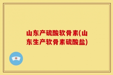 山东产硫酸软骨素(山东生产软骨素硫酸盐)