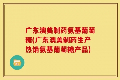 广东澳美制药氨基葡萄糖(广东澳美制药生产热销氨基葡萄糖产品)