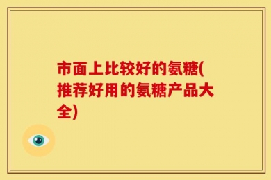 市面上比较好的氨糖(推荐好用的氨糖产品大全)