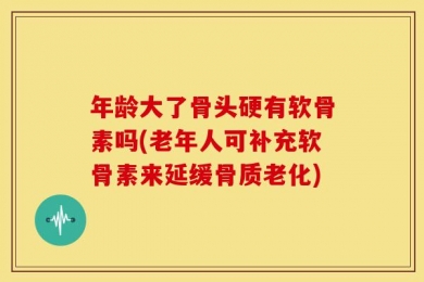 年龄大了骨头硬有软骨素吗(老年人可补充软骨素来延缓骨质老化)