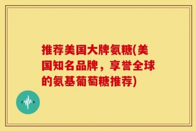 推荐美国大牌氨糖(美国知名品牌，享誉全球的氨基葡萄糖推荐)