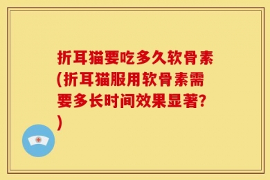 折耳猫要吃多久软骨素(折耳猫服用软骨素需要多长时间效果显著？)