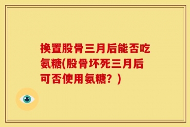 换置股骨三月后能否吃氨糖(股骨坏死三月后可否使用氨糖？)