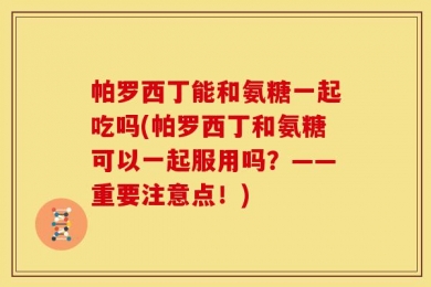 帕罗西丁能和氨糖一起吃吗(帕罗西丁和氨糖可以一起服用吗？——重要注意点！)