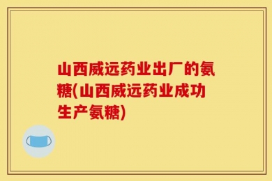 山西威远药业出厂的氨糖(山西威远药业成功生产氨糖)
