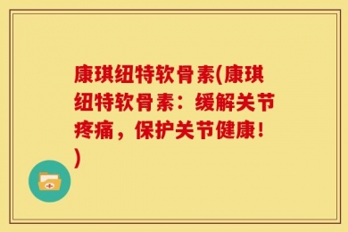 康琪纽特软骨素(康琪纽特软骨素：缓解关节疼痛，保护关节健康！)