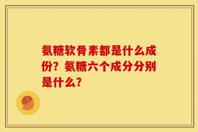 氨糖软骨素都是什么成份？氨糖六个成分分别是什么？
