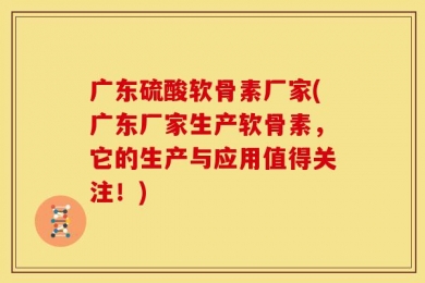 广东硫酸软骨素厂家(广东厂家生产软骨素，它的生产与应用值得关注！)