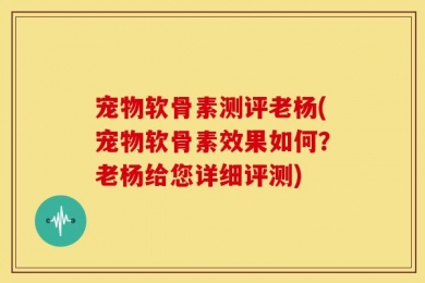宠物软骨素测评老杨(宠物软骨素效果如何？老杨给您详细评测)