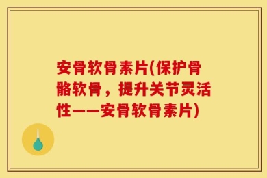 安骨软骨素片(保护骨骼软骨，提升关节灵活性——安骨软骨素片)