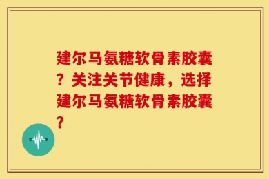 建尔马氨糖软骨素胶囊？关注关节健康，选择建尔马氨糖软骨素胶囊？