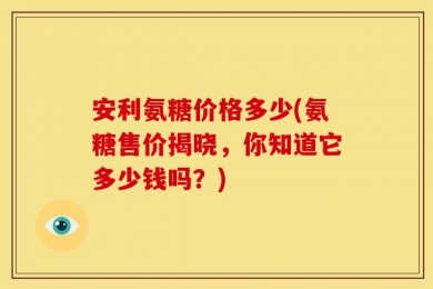 安利氨糖价格多少(氨糖售价揭晓，你知道它多少钱吗？)