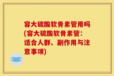 容大硫酸软骨素管用吗(容大硫酸软骨素管：适合人群、副作用与注意事项)