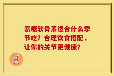 氨糖软骨素适合什么季节吃？合理饮食搭配，让你的关节更健康？
