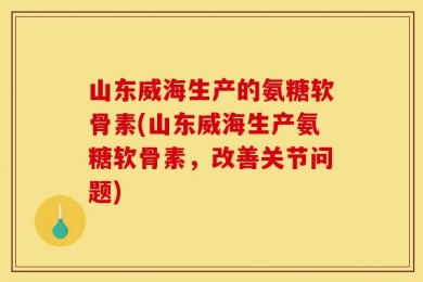 山东威海生产的氨糖软骨素(山东威海生产氨糖软骨素，改善关节问题)