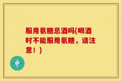 服用氨糖忌酒吗(喝酒时不能服用氨糖，请注意！)