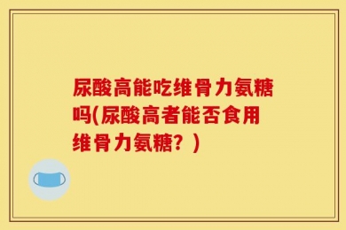 尿酸高能吃维骨力氨糖吗(尿酸高者能否食用维骨力氨糖？)