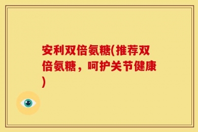安利双倍氨糖(推荐双倍氨糖，呵护关节健康)