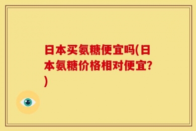 日本买氨糖便宜吗(日本氨糖价格相对便宜？)